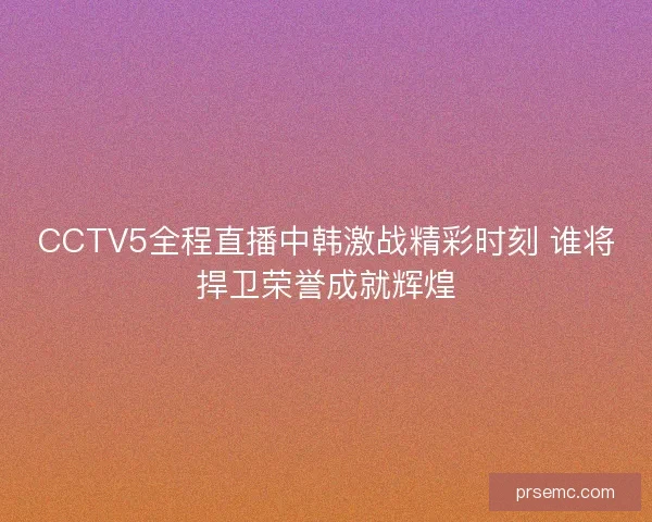 CCTV5全程直播中韩激战精彩时刻 谁将捍卫荣誉成就辉煌