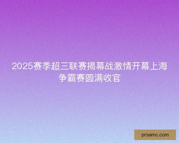 2025赛季超三联赛揭幕战激情开幕上海争霸赛圆满收官