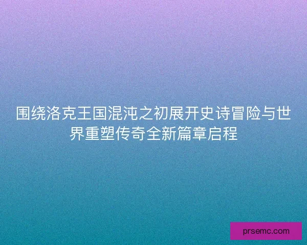 围绕洛克王国混沌之初展开史诗冒险与世界重塑传奇全新篇章启程
