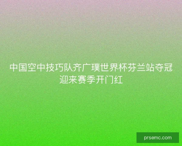 中国空中技巧队齐广璞世界杯芬兰站夺冠迎来赛季开门红