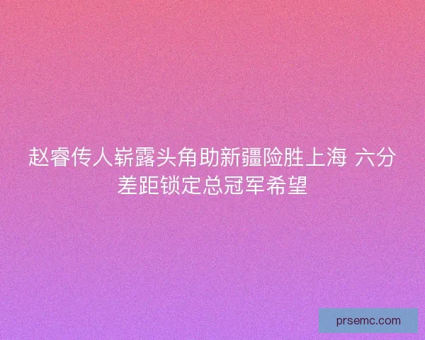 赵睿传人崭露头角助新疆险胜上海 六分差距锁定总冠军希望