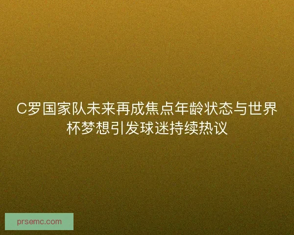 C罗国家队未来再成焦点年龄状态与世界杯梦想引发球迷持续热议