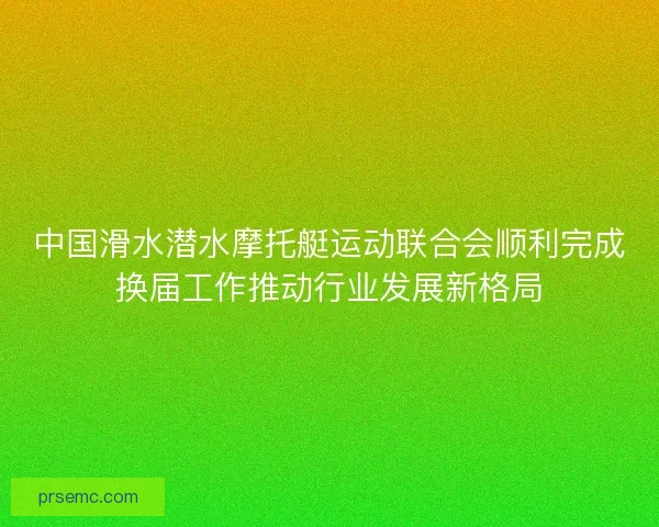 中国滑水潜水摩托艇运动联合会顺利完成换届工作推动行业发展新格局